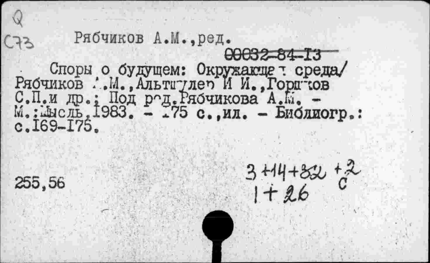 ﻿<5
r-ix Рябчиков А.М.,ред.
евез^=з«з—,
Споры о будущем: Окрукаще^ среда/ Рябчиков Л.14.,Альт1Г7леп И И.,Горинов С.П.и др.; Под р^д.гябчикова A.hi. -М.:1&сль,1983. - 175 с.,ил. - Библиогр.: 0.169-17$.
255,56
3 «Ч+К6
1 + Л6 с